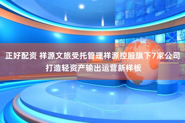 正好配资 祥源文旅受托管理祥源控股旗下7家公司 打造轻资产输出运营新样板