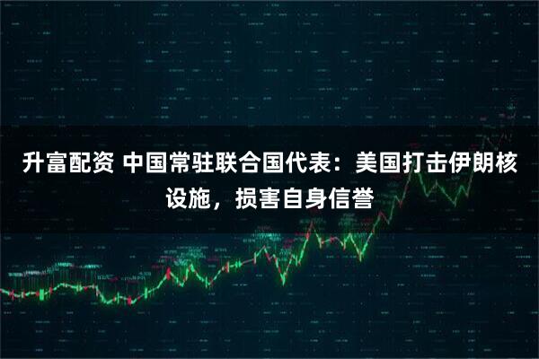升富配资 中国常驻联合国代表：美国打击伊朗核设施，损害自身信誉