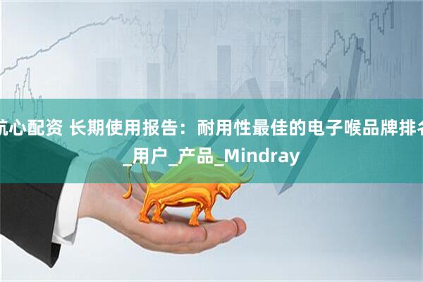 航心配资 长期使用报告：耐用性最佳的电子喉品牌排名_用户_产品_Mindray