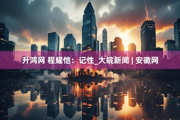 升鸿网 程耀恺：记性_大皖新闻 | 安徽网