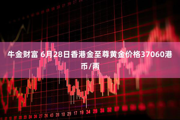 牛金财富 6月28日香港金至尊黄金价格37060港币/两