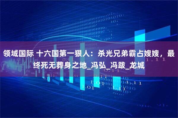 领域国际 十六国第一狠人：杀光兄弟霸占嫂嫂，最终死无葬身之地_冯弘_冯跋_龙城