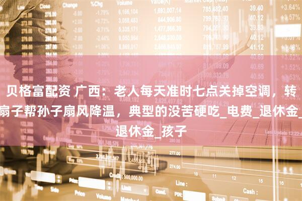 贝格富配资 广西：老人每天准时七点关掉空调，转身拿扇子帮孙子扇风降温，典型的没苦硬吃_电费_退休金_孩子