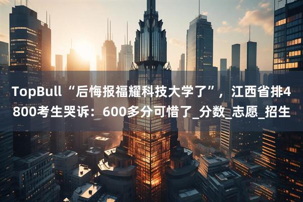 TopBull “后悔报福耀科技大学了”，江西省排4800考生哭诉：600多分可惜了_分数_志愿_招生