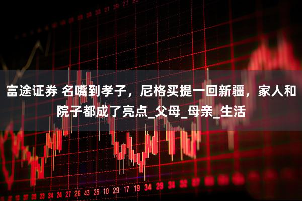 富途证券 名嘴到孝子，尼格买提一回新疆，家人和院子都成了亮点_父母_母亲_生活