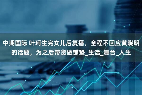 中期国际 叶珂生完女儿后复播，全程不回应黄晓明的话题，为之后带货做铺垫_生活_舞台_人生
