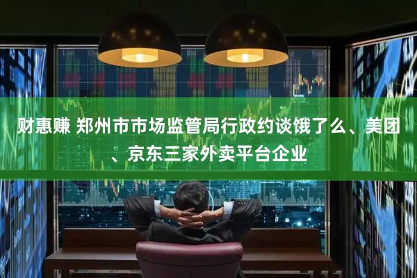 财惠赚 郑州市市场监管局行政约谈饿了么、美团、京东三家外卖平台企业