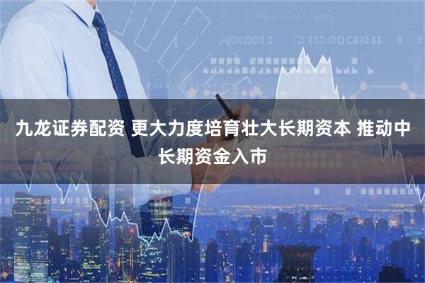 九龙证券配资 更大力度培育壮大长期资本 推动中长期资金入市