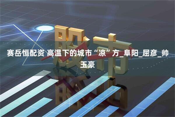 赛岳恒配资 高温下的城市“凉”方_阜阳_屈彦_帅玉豪