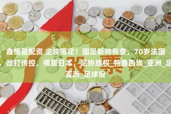 鑫恒盈配资 尘埃落定！国足新帅有变，70岁法国名帅，改打传控，模版日本，足协放权_特鲁西埃_亚洲_足球报