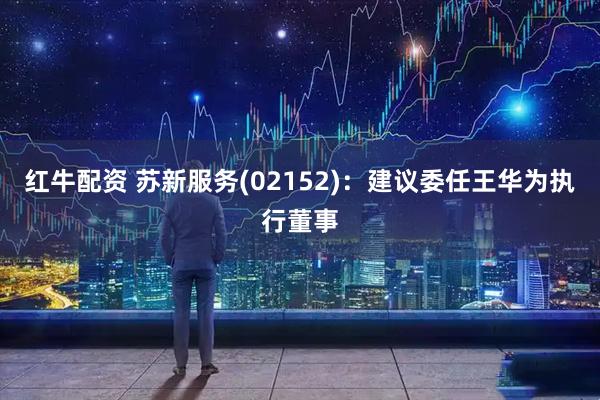 红牛配资 苏新服务(02152)：建议委任王华为执行董事