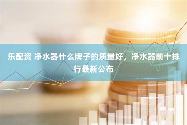 乐配资 净水器什么牌子的质量好，净水器前十排行最新公布