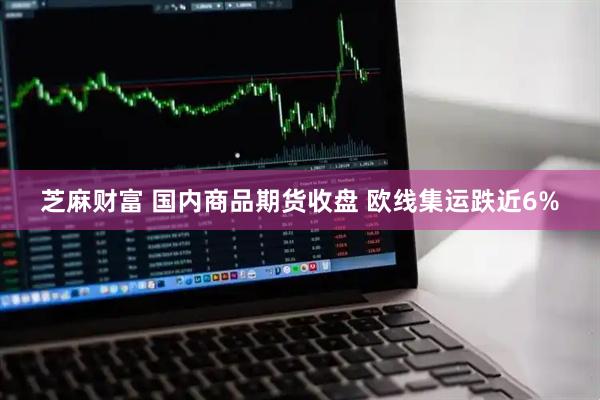 芝麻财富 国内商品期货收盘 欧线集运跌近6%