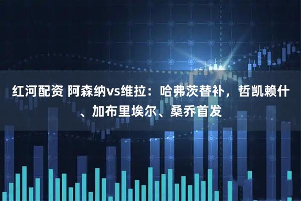 红河配资 阿森纳vs维拉：哈弗茨替补，哲凯赖什、加布里埃尔、桑乔首发