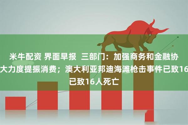 米牛配资 界面早报  三部门：加强商务和金融协同，更大力度提振消费；澳大利亚邦迪海滩枪击事件已致16人死亡