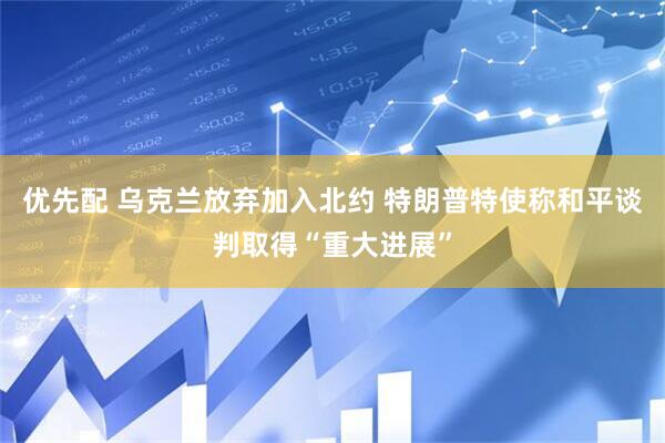 优先配 乌克兰放弃加入北约 特朗普特使称和平谈判取得“重大进展”