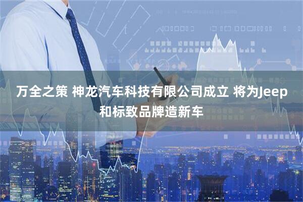 万全之策 神龙汽车科技有限公司成立 将为Jeep和标致品牌造新车